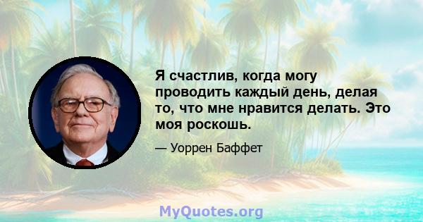 Я счастлив, когда могу проводить каждый день, делая то, что мне нравится делать. Это моя роскошь.