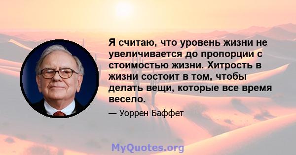 Я считаю, что уровень жизни не увеличивается до пропорции с стоимостью жизни. Хитрость в жизни состоит в том, чтобы делать вещи, которые все время весело.