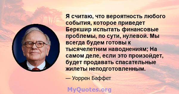 Я считаю, что вероятность любого события, которое приведет Беркшир испытать финансовые проблемы, по сути, нулевой. Мы всегда будем готовы к тысячелетним наводнениям; На самом деле, если это произойдет, будет продавать