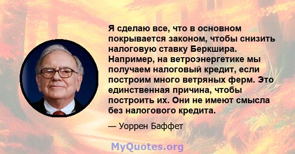 Я сделаю все, что в основном покрывается законом, чтобы снизить налоговую ставку Беркшира. Например, на ветроэнергетике мы получаем налоговый кредит, если построим много ветряных ферм. Это единственная причина, чтобы