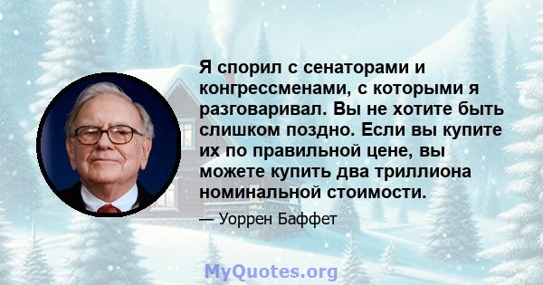 Я спорил с сенаторами и конгрессменами, с которыми я разговаривал. Вы не хотите быть слишком поздно. Если вы купите их по правильной цене, вы можете купить два триллиона номинальной стоимости.