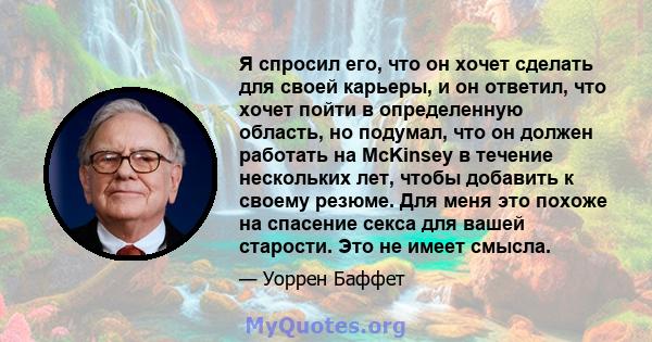 Я спросил его, что он хочет сделать для своей карьеры, и он ответил, что хочет пойти в определенную область, но подумал, что он должен работать на McKinsey в течение нескольких лет, чтобы добавить к своему резюме. Для