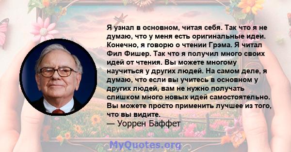 Я узнал в основном, читая себя. Так что я не думаю, что у меня есть оригинальные идеи. Конечно, я говорю о чтении Грэма. Я читал Фил Фишер. Так что я получил много своих идей от чтения. Вы можете многому научиться у