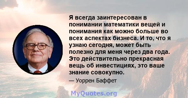 Я всегда заинтересован в понимании математики вещей и понимания как можно больше во всех аспектах бизнеса. И то, что я узнаю сегодня, может быть полезно для меня через два года. Это действительно прекрасная вещь об