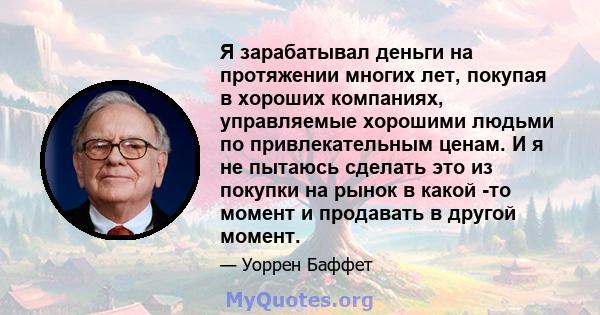 Я зарабатывал деньги на протяжении многих лет, покупая в хороших компаниях, управляемые хорошими людьми по привлекательным ценам. И я не пытаюсь сделать это из покупки на рынок в какой -то момент и продавать в другой