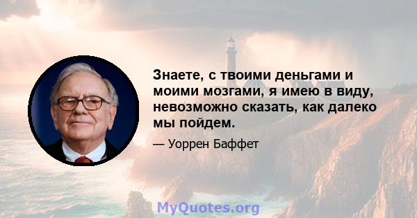 Знаете, с твоими деньгами и моими мозгами, я имею в виду, невозможно сказать, как далеко мы пойдем.