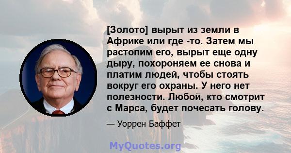 [Золото] вырыт из земли в Африке или где -то. Затем мы растопим его, вырыт еще одну дыру, похороняем ее снова и платим людей, чтобы стоять вокруг его охраны. У него нет полезности. Любой, кто смотрит с Марса, будет