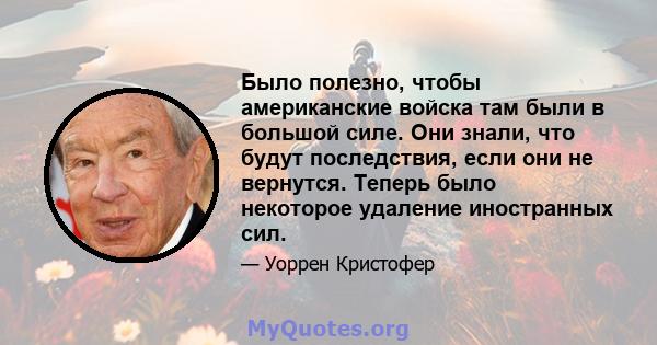 Было полезно, чтобы американские войска там были в большой силе. Они знали, что будут последствия, если они не вернутся. Теперь было некоторое удаление иностранных сил.