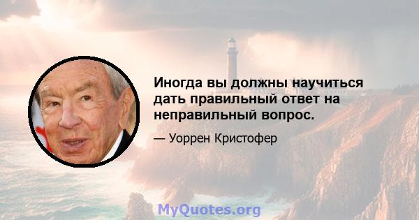 Иногда вы должны научиться дать правильный ответ на неправильный вопрос.