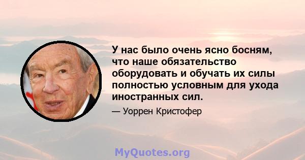 У нас было очень ясно босням, что наше обязательство оборудовать и обучать их силы полностью условным для ухода иностранных сил.