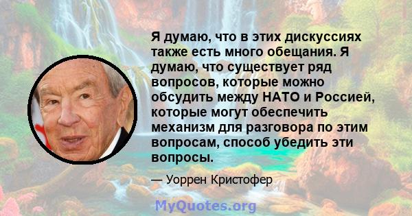 Я думаю, что в этих дискуссиях также есть много обещания. Я думаю, что существует ряд вопросов, которые можно обсудить между НАТО и Россией, которые могут обеспечить механизм для разговора по этим вопросам, способ