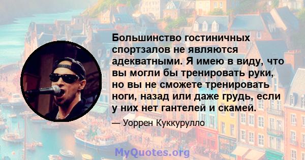 Большинство гостиничных спортзалов не являются адекватными. Я имею в виду, что вы могли бы тренировать руки, но вы не сможете тренировать ноги, назад или даже грудь, если у них нет гантелей и скамей.