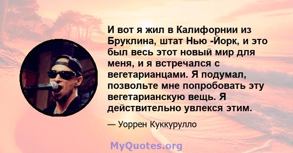 И вот я жил в Калифорнии из Бруклина, штат Нью -Йорк, и это был весь этот новый мир для меня, и я встречался с вегетарианцами. Я подумал, позвольте мне попробовать эту вегетарианскую вещь. Я действительно увлекся этим.