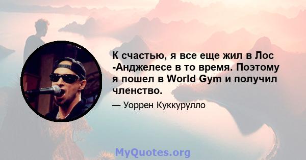 К счастью, я все еще жил в Лос -Анджелесе в то время. Поэтому я пошел в World Gym и получил членство.