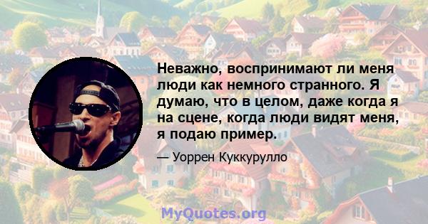 Неважно, воспринимают ли меня люди как немного странного. Я думаю, что в целом, даже когда я на сцене, когда люди видят меня, я подаю пример.