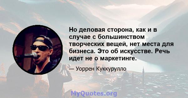 Но деловая сторона, как и в случае с большинством творческих вещей, нет места для бизнеса. Это об искусстве. Речь идет не о маркетинге.