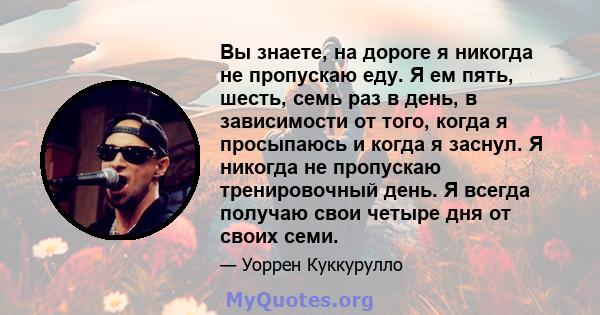 Вы знаете, на дороге я никогда не пропускаю еду. Я ем пять, шесть, семь раз в день, в зависимости от того, когда я просыпаюсь и когда я заснул. Я никогда не пропускаю тренировочный день. Я всегда получаю свои четыре дня 