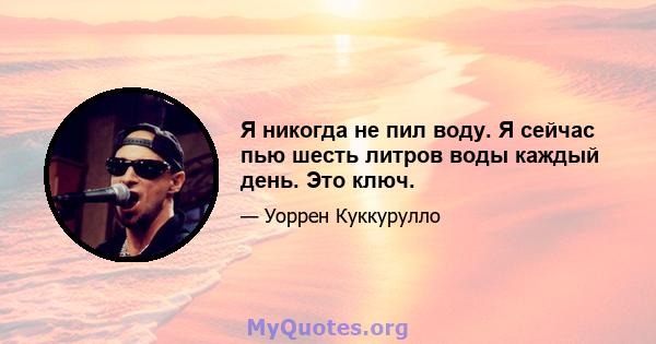 Я никогда не пил воду. Я сейчас пью шесть литров воды каждый день. Это ключ.