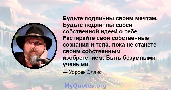 Будьте подлинны своим мечтам. Будьте подлинны своей собственной идеей о себе. Растирайте свои собственные сознания и тела, пока не станете своим собственным изобретением. Быть безумными учеными.