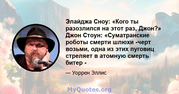 Элайджа Сноу: «Кого ты разозлился на этот раз, Джон?» Джон Стоун: «Суматранские роботы смерти шлюхи -черт возьми, одна из этих пуговиц стреляет в атомную смерть битер -