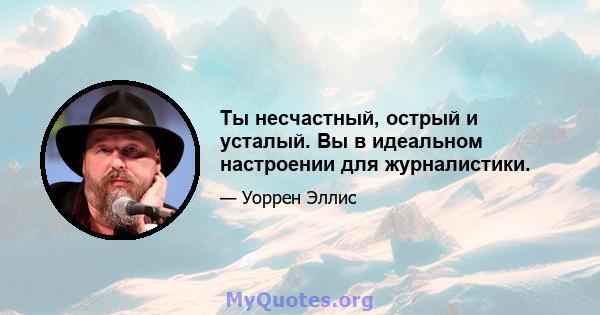 Ты несчастный, острый и усталый. Вы в идеальном настроении для журналистики.