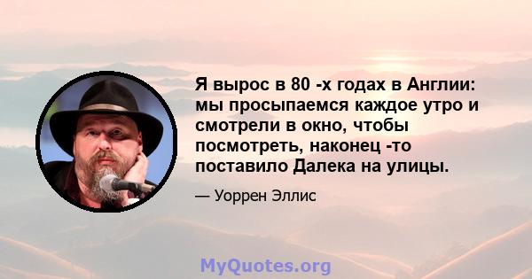 Я вырос в 80 -х годах в Англии: мы просыпаемся каждое утро и смотрели в окно, чтобы посмотреть, наконец -то поставило Далека на улицы.