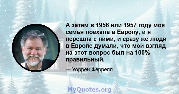 А затем в 1956 или 1957 году моя семья поехала в Европу, и я перешла с ними, и сразу же люди в Европе думали, что мой взгляд на этот вопрос был на 100% правильный.