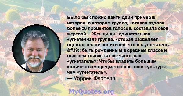 Было бы сложно найти один пример в истории, в котором группа, которая отдала более 50 процентов голосов, составила себя жертвой ... Женщины - единственная «угнетенная» группа, которая разделяет одних и тех же родителей, 