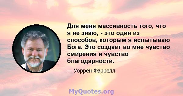 Для меня массивность того, что я не знаю, - это один из способов, которым я испытываю Бога. Это создает во мне чувство смирения и чувство благодарности.