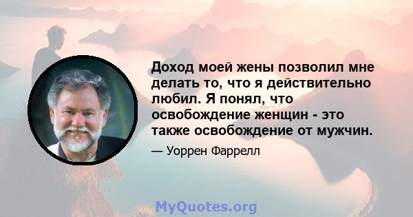 Доход моей жены позволил мне делать то, что я действительно любил. Я понял, что освобождение женщин - это также освобождение от мужчин.