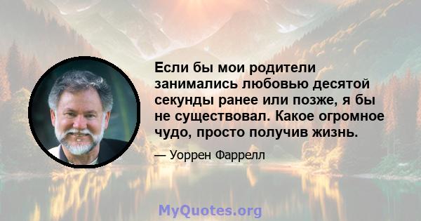 Если бы мои родители занимались любовью десятой секунды ранее или позже, я бы не существовал. Какое огромное чудо, просто получив жизнь.