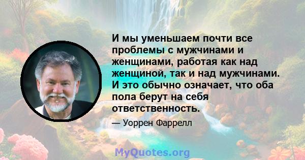 И мы уменьшаем почти все проблемы с мужчинами и женщинами, работая как над женщиной, так и над мужчинами. И это обычно означает, что оба пола берут на себя ответственность.