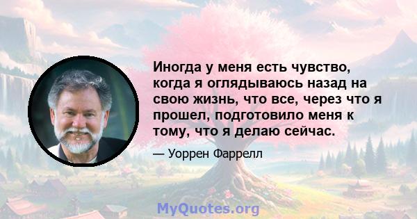 Иногда у меня есть чувство, когда я оглядываюсь назад на свою жизнь, что все, через что я прошел, подготовило меня к тому, что я делаю сейчас.