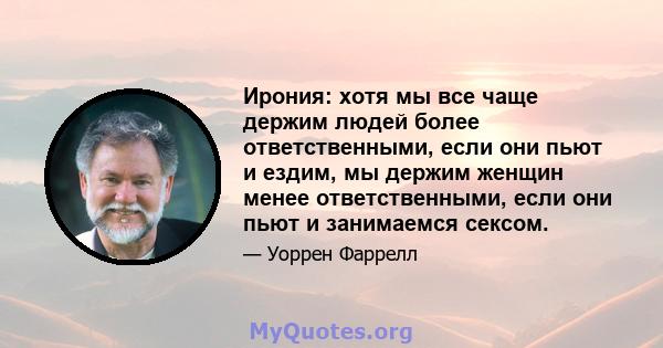 Ирония: хотя мы все чаще держим людей более ответственными, если они пьют и ездим, мы держим женщин менее ответственными, если они пьют и занимаемся сексом.