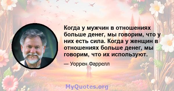 Когда у мужчин в отношениях больше денег, мы говорим, что у них есть сила. Когда у женщин в отношениях больше денег, мы говорим, что их используют.