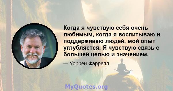 Когда я чувствую себя очень любимым, когда я воспитываю и поддерживаю людей, мой опыт углубляется. Я чувствую связь с большей целью и значением.