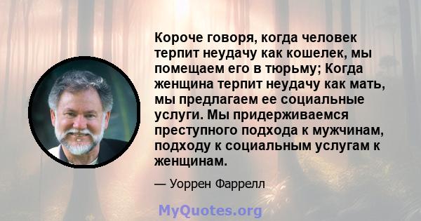 Короче говоря, когда человек терпит неудачу как кошелек, мы помещаем его в тюрьму; Когда женщина терпит неудачу как мать, мы предлагаем ее социальные услуги. Мы придерживаемся преступного подхода к мужчинам, подходу к