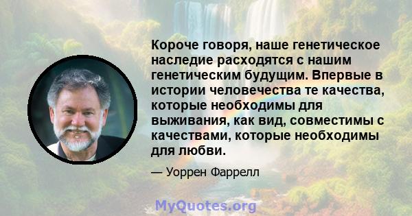 Короче говоря, наше генетическое наследие расходятся с нашим генетическим будущим. Впервые в истории человечества те качества, которые необходимы для выживания, как вид, совместимы с качествами, которые необходимы для