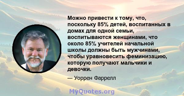 Можно привести к тому, что, поскольку 85% детей, воспитанных в домах для одной семьи, воспитываются женщинами, что около 85% учителей начальной школы должны быть мужчинами, чтобы уравновесить феминизацию, которую