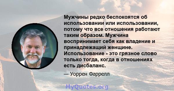 Мужчины редко беспокоятся об использовании или использовании, потому что все отношения работают таким образом. Мужчина воспринимает себя как владение и принадлежащий женщине. Использование - это грязное слово только