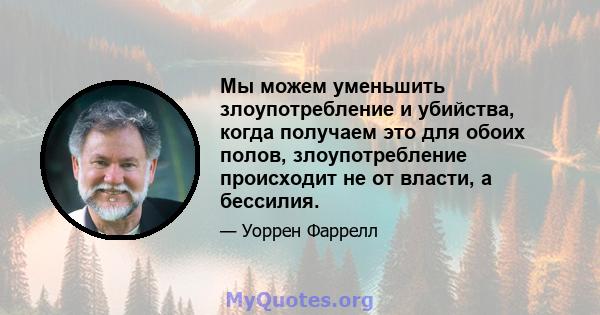 Мы можем уменьшить злоупотребление и убийства, когда получаем это для обоих полов, злоупотребление происходит не от власти, а бессилия.