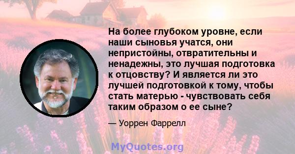 На более глубоком уровне, если наши сыновья учатся, они непристойны, отвратительны и ненадежны, это лучшая подготовка к отцовству? И является ли это лучшей подготовкой к тому, чтобы стать матерью - чувствовать себя