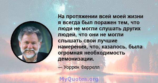 На протяжении всей моей жизни я всегда был поражен тем, что люди не могли слушать других людей, что они не могли слышать свои лучшие намерения, что, казалось, была огромная необходимость демонизации.