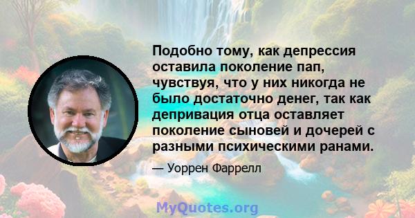 Подобно тому, как депрессия оставила поколение пап, чувствуя, что у них никогда не было достаточно денег, так как депривация отца оставляет поколение сыновей и дочерей с разными психическими ранами.