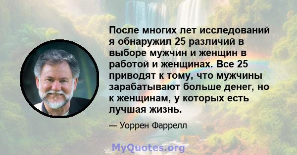 После многих лет исследований я обнаружил 25 различий в выборе мужчин и женщин в работой и женщинах. Все 25 приводят к тому, что мужчины зарабатывают больше денег, но к женщинам, у которых есть лучшая жизнь.