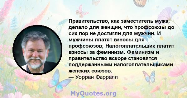 Правительство, как заместитель мужа, делало для женщин, что профсоюзы до сих пор не достигли для мужчин. И мужчины платят взносы для профсоюзов; Налогоплательщик платит взносы за феминизм. Феминизм и правительство