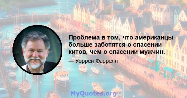 Проблема в том, что американцы больше заботятся о спасении китов, чем о спасении мужчин.