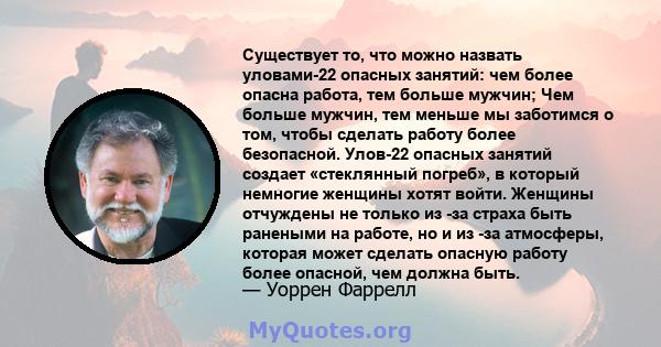 Существует то, что можно назвать уловами-22 опасных занятий: чем более опасна работа, тем больше мужчин; Чем больше мужчин, тем меньше мы заботимся о том, чтобы сделать работу более безопасной. Улов-22 опасных занятий