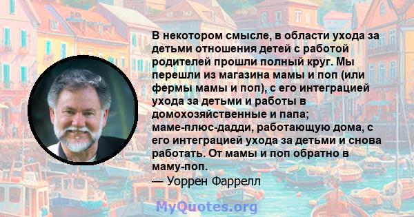 В некотором смысле, в области ухода за детьми отношения детей с работой родителей прошли полный круг. Мы перешли из магазина мамы и поп (или фермы мамы и поп), с его интеграцией ухода за детьми и работы в