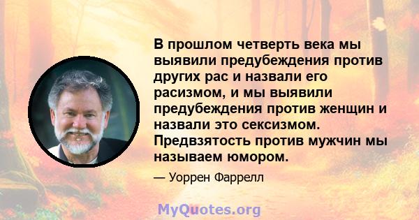 В прошлом четверть века мы выявили предубеждения против других рас и назвали его расизмом, и мы выявили предубеждения против женщин и назвали это сексизмом. Предвзятость против мужчин мы называем юмором.